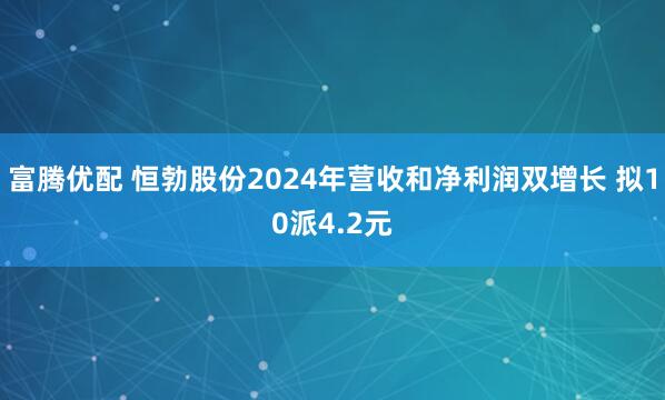 富腾优配 恒勃股份2024年营收和净利润双增长 拟10派4.2元