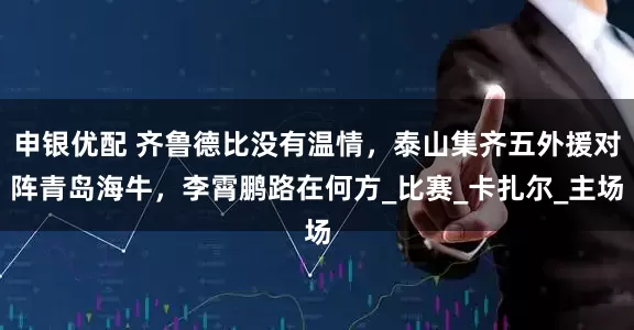 申银优配 齐鲁德比没有温情，泰山集齐五外援对阵青岛海牛，李霄鹏路在何方_比赛_卡扎尔_主场