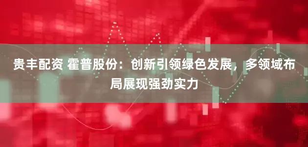 贵丰配资 霍普股份：创新引领绿色发展，多领域布局展现强劲实力