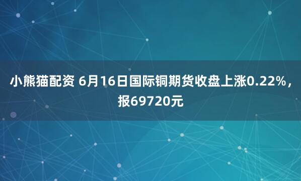 小熊猫配资 6月16日国际铜期货收盘上涨0.22%，报69720元