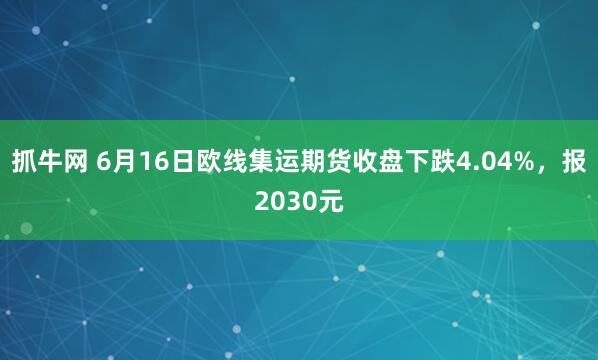 抓牛网 6月16日欧线集运期货收盘下跌4.04%，报2030元