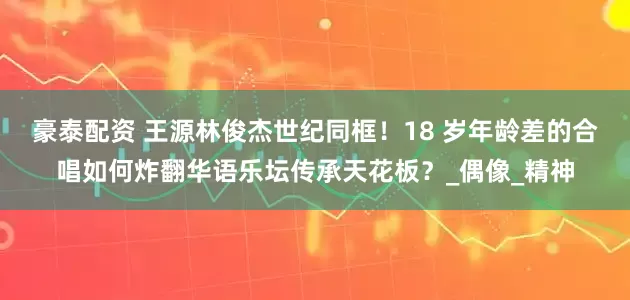 豪泰配资 王源林俊杰世纪同框！18 岁年龄差的合唱如何炸翻华语乐坛传承天花板？_偶像_精神