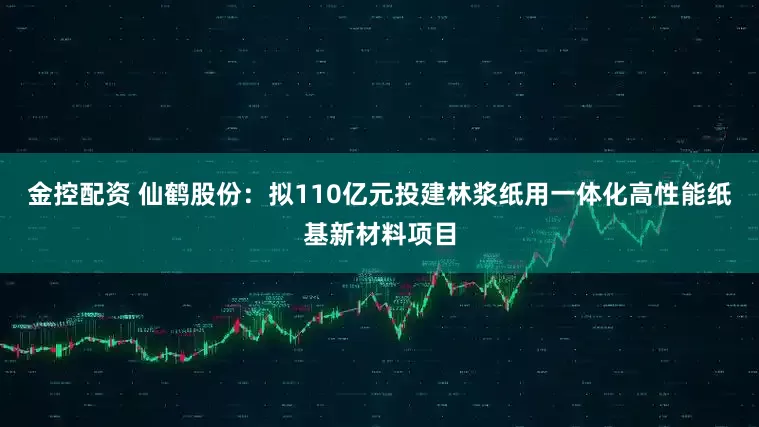 金控配资 仙鹤股份：拟110亿元投建林浆纸用一体化高性能纸基新材料项目