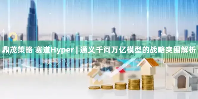 鼎茂策略 赛道Hyper | 通义千问万亿模型的战略突围解析