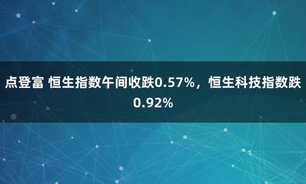 点登富 恒生指数午间收跌0.57%，恒生科技指数跌0.92%