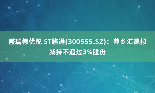 盛瑞德优配 ST路通(300555.SZ)：萍乡汇德拟减持不超过3%股份